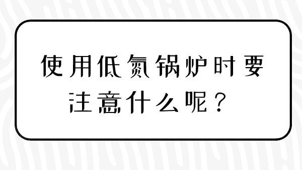 使用低氮锅炉时要注意什么呢？