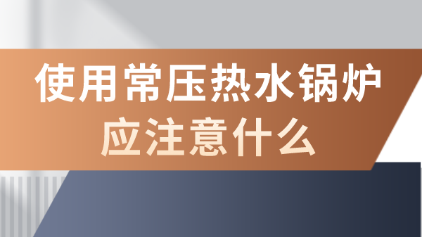 使用常压热水锅炉应注意什么